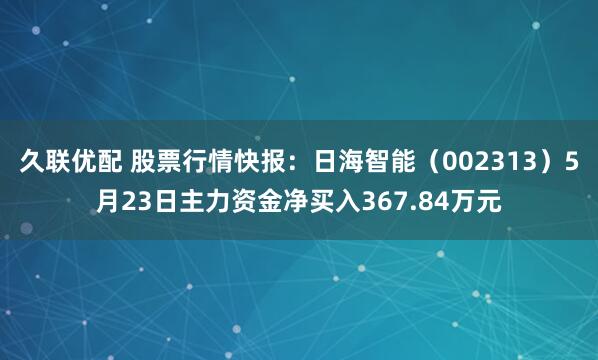 久联优配 股票行情快报：日海智能（002313）5月23日主力资金净买入367.84万元