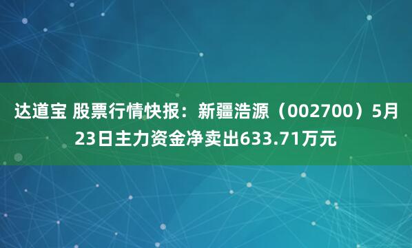 达道宝 股票行情快报:新疆浩源(002700)5月23日主力资金净卖出633.71万元