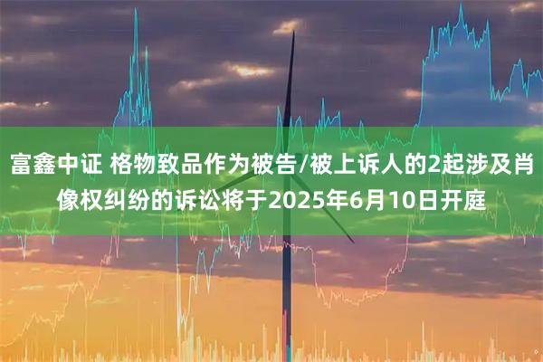富鑫中证 格物致品作为被告/被上诉人的2起涉及肖像权纠纷的诉讼将于2025年6月10日开庭