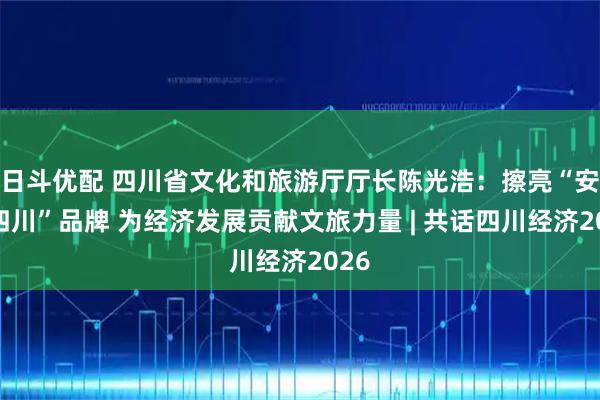 日斗优配 四川省文化和旅游厅厅长陈光浩：擦亮“安逸四川”品牌 为经济发展贡献文旅力量 | 共话四川经济2026