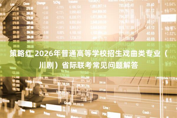 策略红 2026年普通高等学校招生戏曲类专业（川剧）省际联考常见问题解答