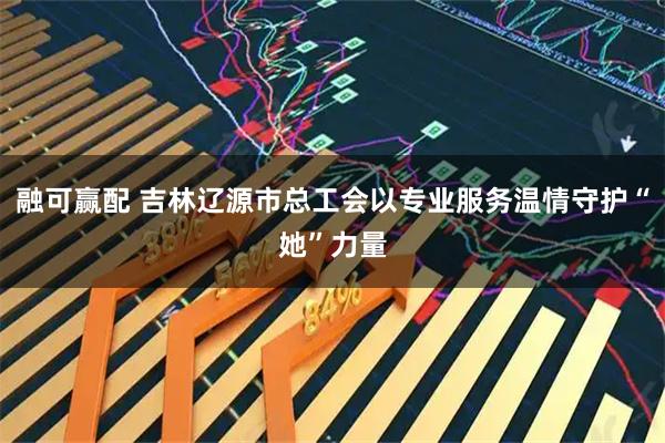 融可赢配 吉林辽源市总工会以专业服务温情守护“她”力量