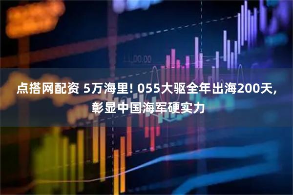 点搭网配资 5万海里! 055大驱全年出海200天, 彰显中国海军硬实力