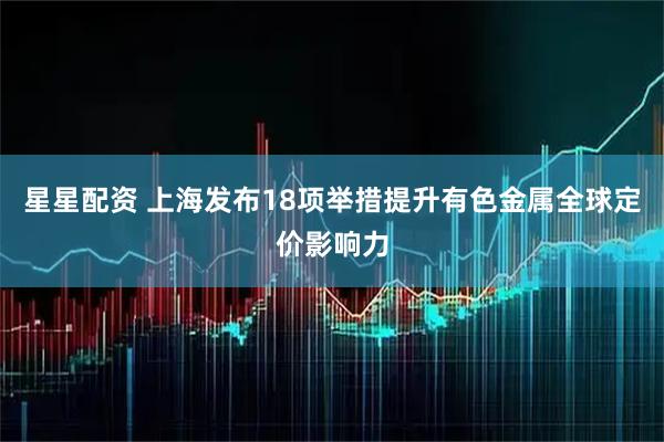 星星配资 上海发布18项举措提升有色金属全球定价影响力