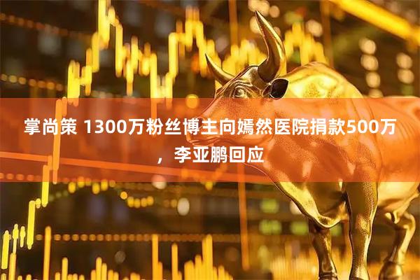 掌尚策 1300万粉丝博主向嫣然医院捐款500万，李亚鹏回应