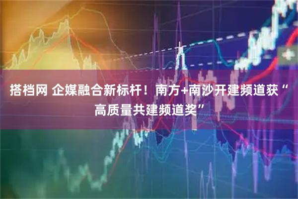 搭档网 企媒融合新标杆！南方+南沙开建频道获“高质量共建频道奖”