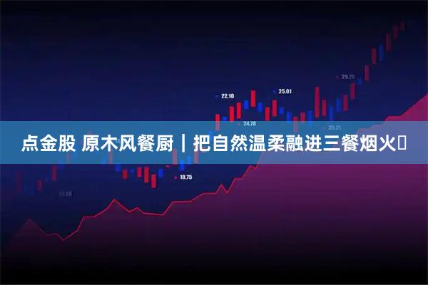 点金股 原木风餐厨｜把自然温柔融进三餐烟火✨