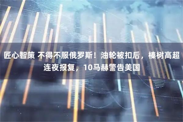 匠心智策 不得不服俄罗斯！油轮被扣后，榛树高超连夜报复，10马赫警告美国