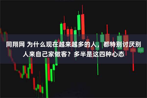 同翔网 为什么现在越来越多的人，都特别讨厌别人来自己家做客？多半是这四种心态