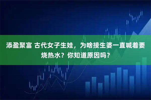 添盈聚富 古代女子生娃，为啥接生婆一直喊着要烧热水？你知道原因吗？