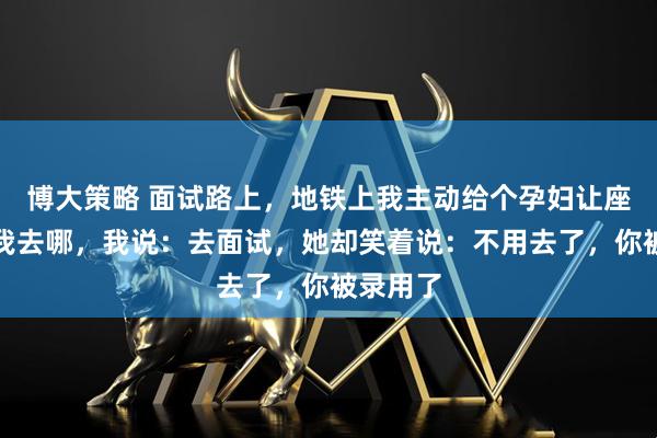 博大策略 面试路上，地铁上我主动给个孕妇让座，她问我去哪，我说：去面试，她却笑着说：不用去了，你被录用了